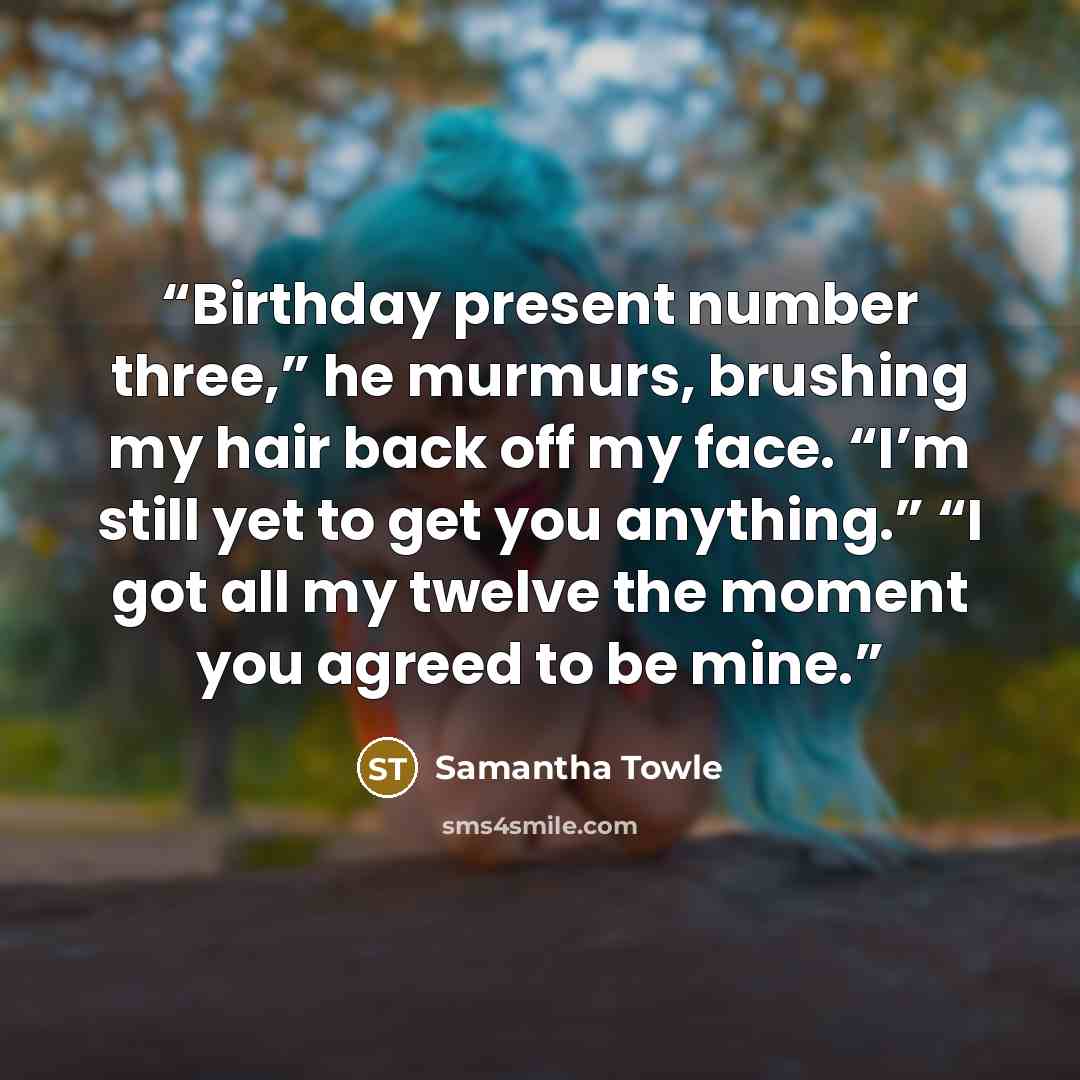 “Birthday present number three,” he murmurs, brushing my hair back off my face. “I’m still yet to get you anything.” “I got all my twelve the moment you agreed to be mine.” quote by Samantha Towle