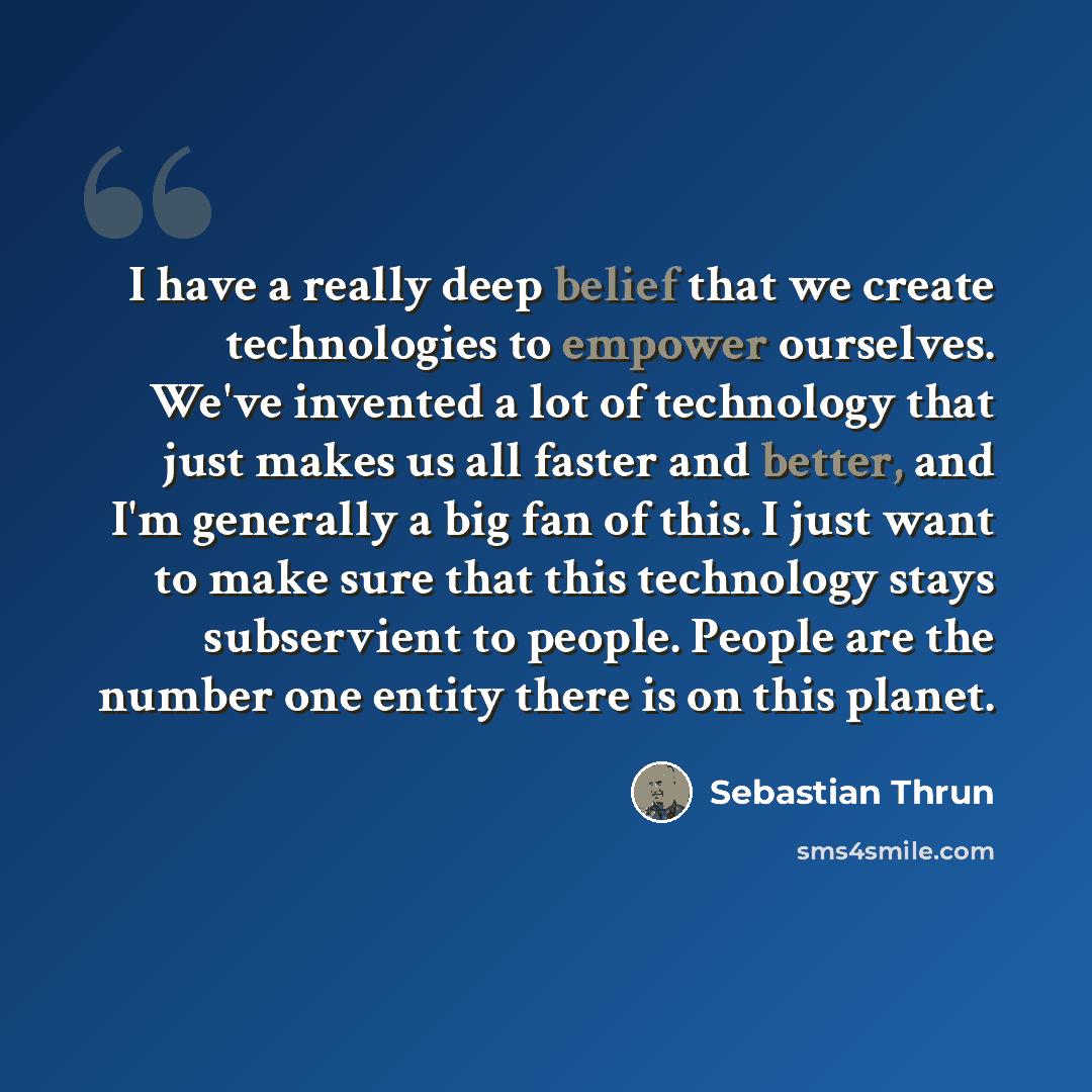 “I have a really deep belief that we create technologies to empower ourselves. We've invented a lot of technology that just makes us all faster and better, and I'm generally a big fan of this. I just want to make sure that this technology stays subservient to people. People are the number one…” quote by Sebastian Thrun