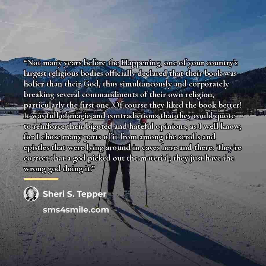 “Not many years before the Happening, one of your country's largest religious bodies officially declared that their book was holier than their God, thus simultaneously and corporately breaking several commandments of their own religion, particularly the first one. Of course they liked the book…” quote by Sheri S. Tepper