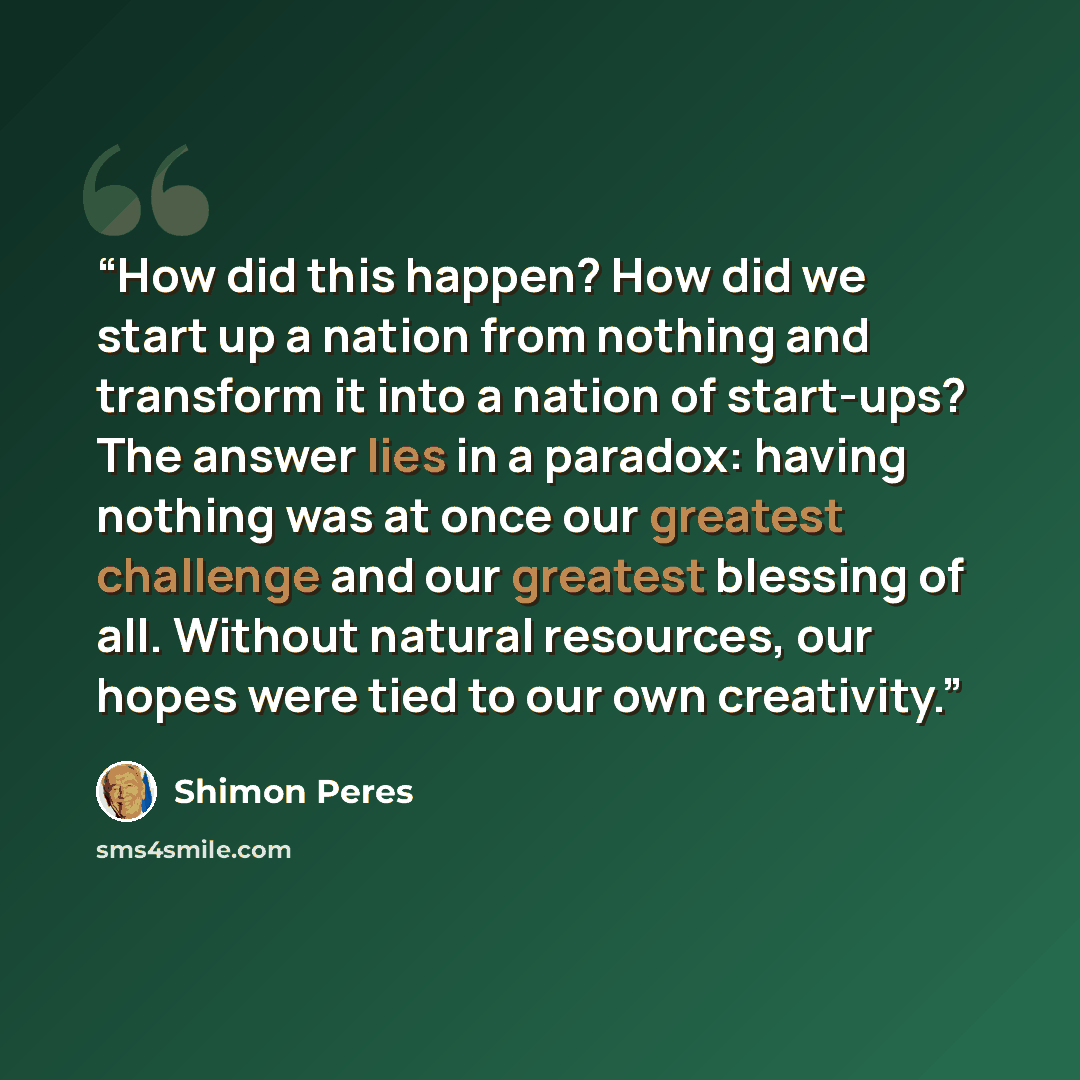 “How did this happen? How did we start up a nation from nothing and transform it into a nation of start-ups? The answer lies in a paradox: having nothing was at once our greatest challenge and our greatest blessing of all. Without natural resources, our hopes were tied to our own creativity.” quote by Shimon Peres