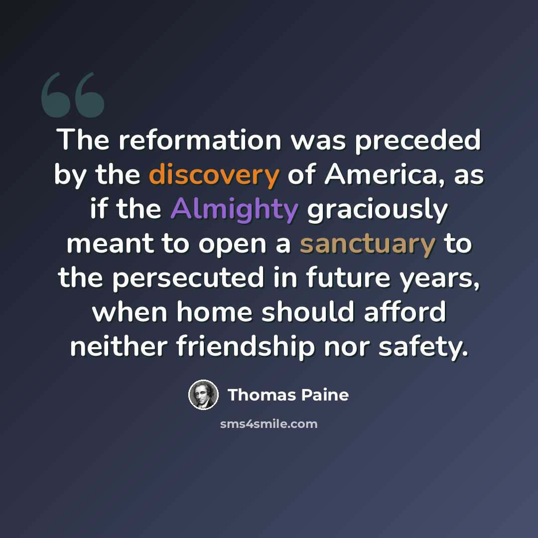 “The reformation was preceded by the discovery of America, as if the Almighty graciously meant to open a sanctuary to the persecuted in future years, when home should afford neither friendship nor safety.” quote by Thomas Paine