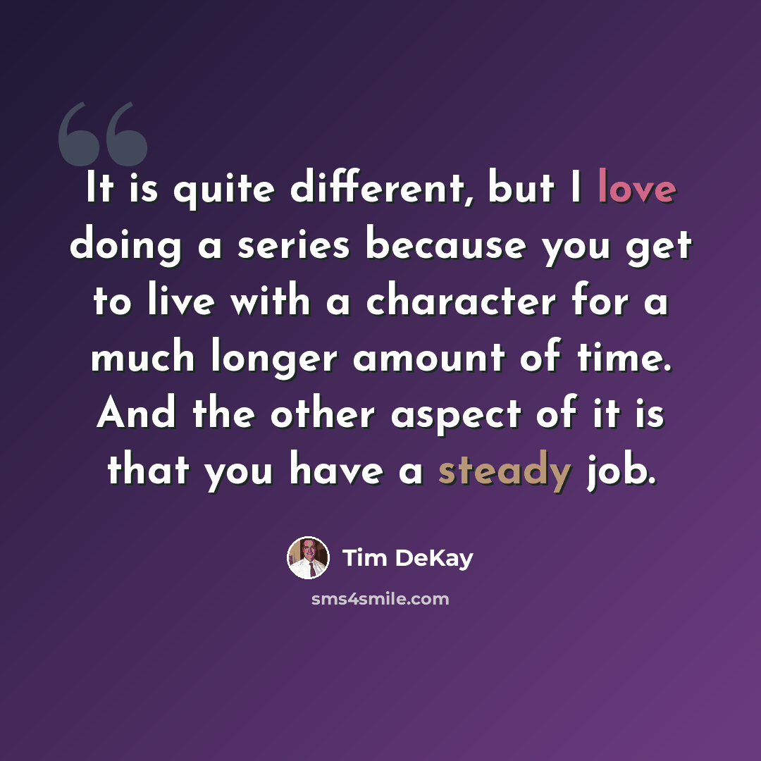“It is quite different, but I love doing a series because you get to live with a character for a much longer amount of time. And the other aspect of it is that you have a steady job.” quote by Tim DeKay