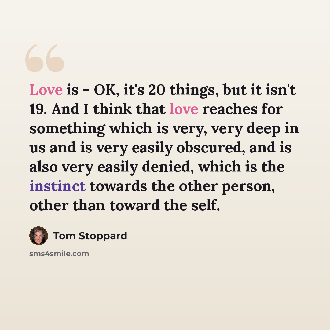 “Love is - OK, it's 20 things, but it isn't 19. And I think that love reaches for something which is very, very deep in us and is very easily obscured, and is also very easily denied, which is the instinct towards the other person, other than toward the self.” quote by Tom Stoppard
