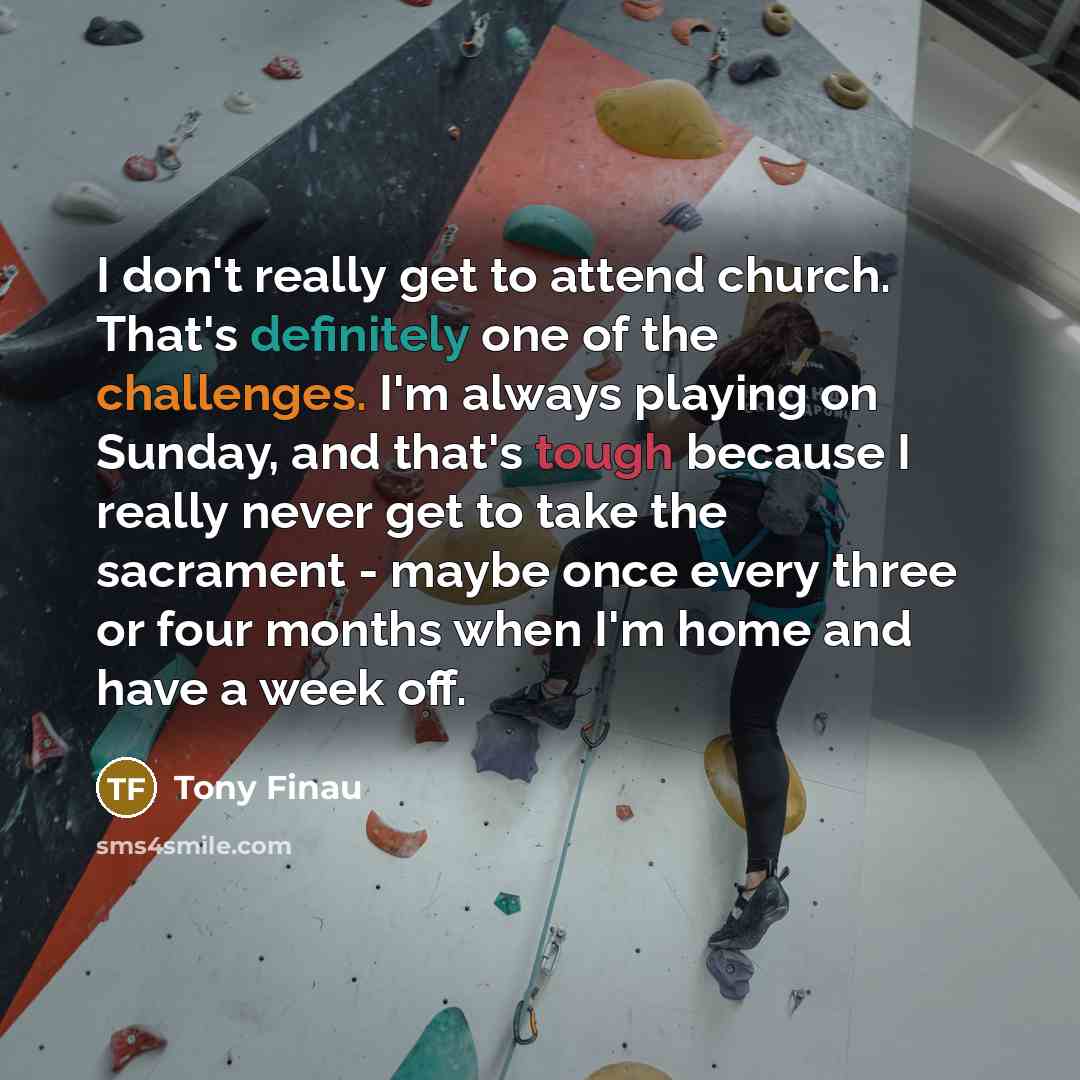 “I don't really get to attend church. That's definitely one of the challenges. I'm always playing on Sunday, and that's tough because I really never get to take the sacrament - maybe once every three or four months when I'm home and have a week off.” quote by Tony Finau