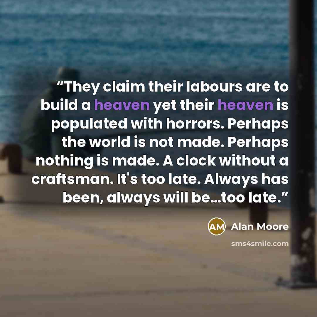 “They claim their labours are to build a heaven yet their heaven is populated with horrors. Perhaps the world is not made. Perhaps nothing is made. A clock without a craftsman. It's too late. Always has been, always will be…too late.” quote by Alan Moore