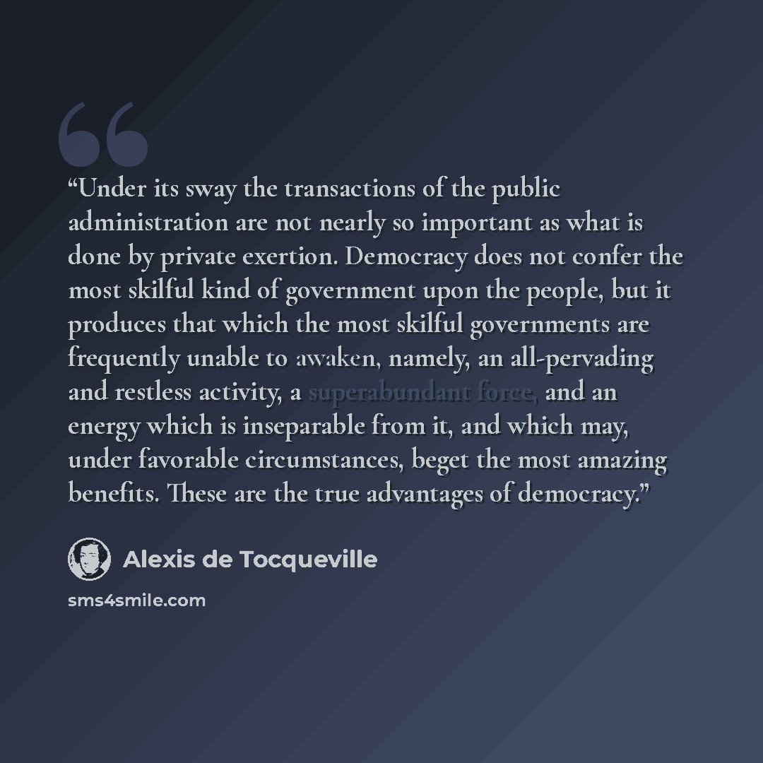 “Under its sway the transactions of the public administration are not nearly so important as what is done by private exertion. Democracy does not confer the most skilful kind of government upon the people, but it produces that which the most skilful governments are frequently unable to awaken…” quote by Alexis de Tocqueville
