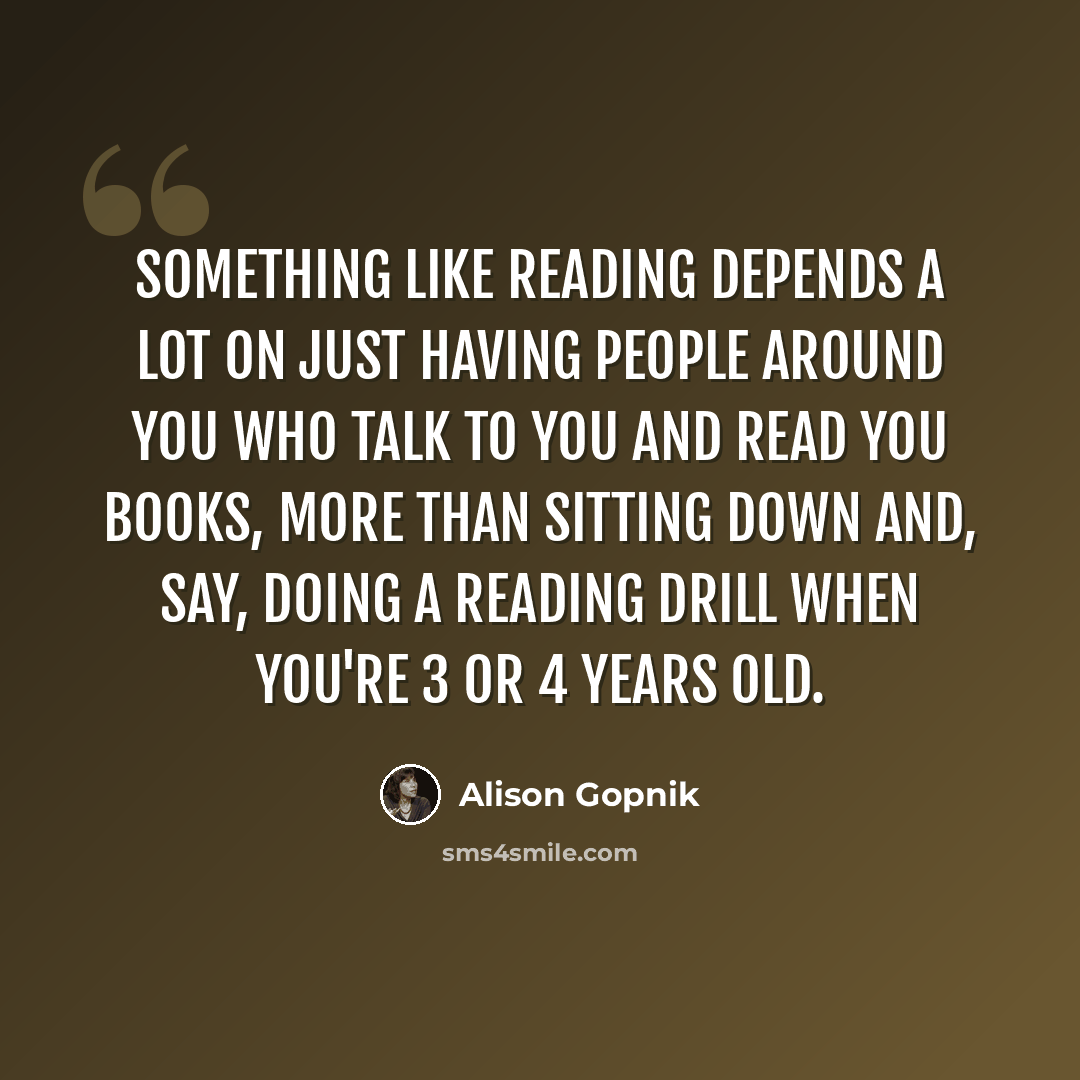 “Something like reading depends a lot on just having people around you who talk to you and read you books, more than sitting down and, say, doing a reading drill when you're 3 or 4 years old.” quote by Alison Gopnik