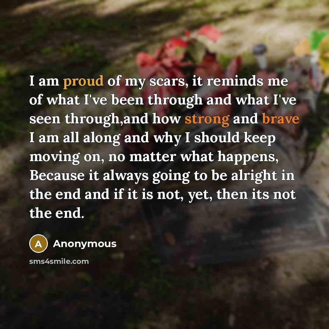 “I am proud of my scars, it reminds me of what I've been through and what I've seen through,and how strong and brave I am all along and why I should keep moving on, no matter what happens, Because it always going to be alright in the end and if it is not, yet, then its not the end.” quote by Anonymous