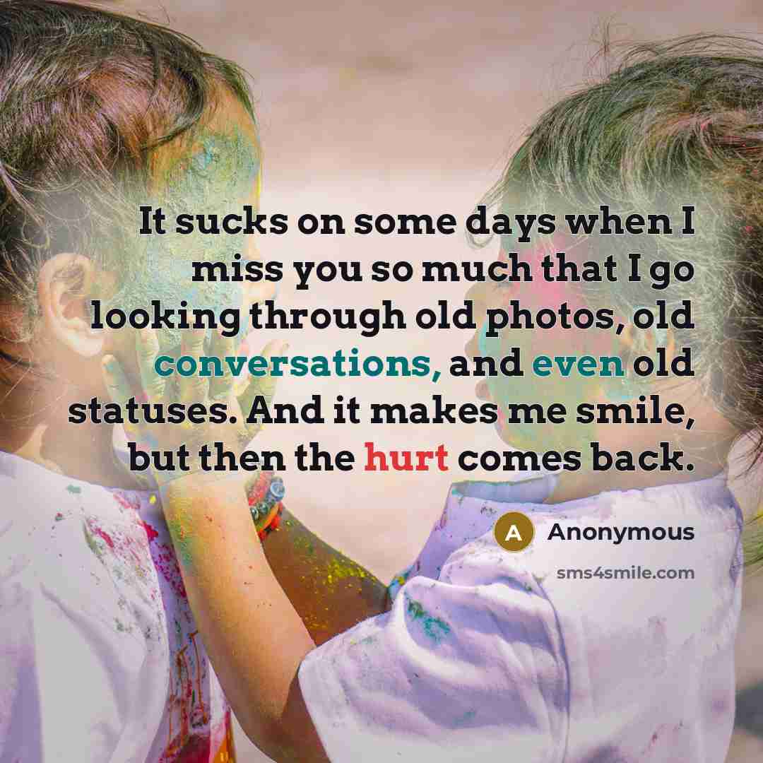 “It sucks on some days when I miss you so much that I go looking through old photos, old conversations, and even old statuses. And it makes me smile, but then the hurt comes back.” quote by Anonymous