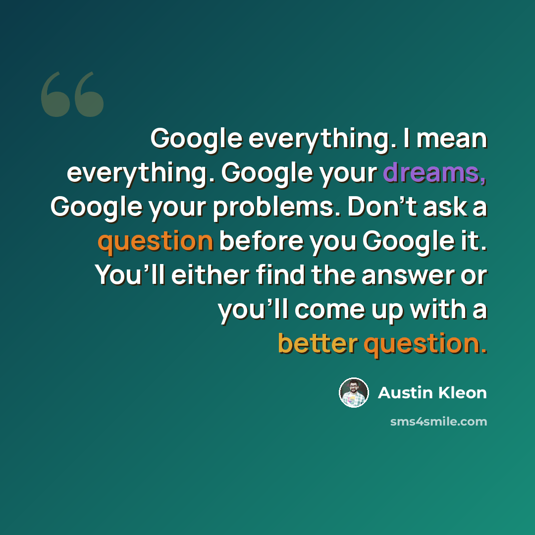 “Google everything. I mean everything. Google your dreams, Google your problems. Don’t ask a question before you Google it. You’ll either find the answer or you’ll come up with a better question.” quote by Austin Kleon