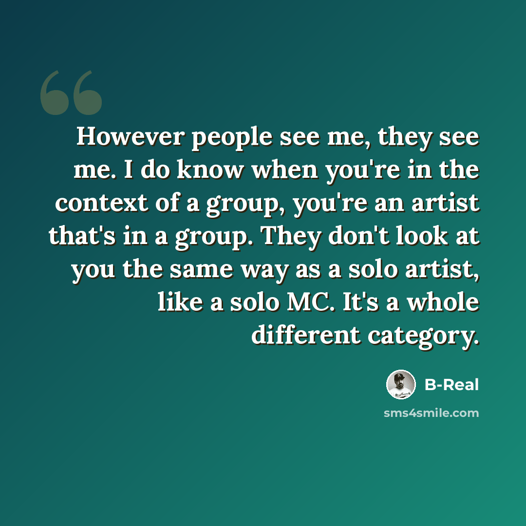 “However people see me, they see me. I do know when you're in the context of a group, you're an artist that's in a group. They don't look at you the same way as a solo artist, like a solo MC. It's a whole different category.” quote by B-Real