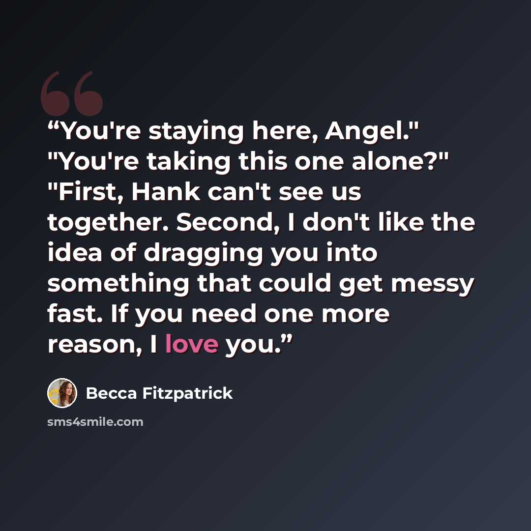 “You're staying here, Angel." "You're taking this one alone?" "First, Hank can't see us together. Second, I don't like the idea of dragging you into something that could get messy fast. If you need one more reason, I love you.” quote by Becca Fitzpatrick