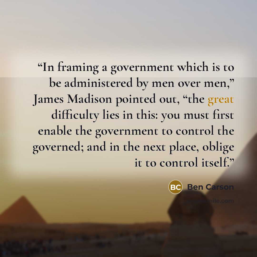 “In framing a government which is to be administered by men over men,” James Madison pointed out, “the great difficulty lies in this: you must first enable the government to control the governed; and in the next place, oblige it to control itself.” quote by Ben Carson