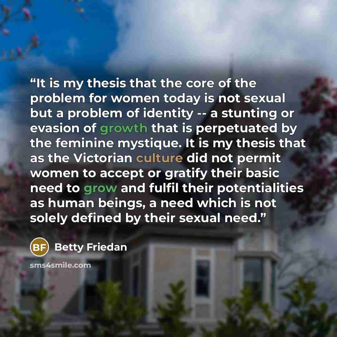 “It is my thesis that the core of the problem for women today is not sexual but a problem of identity -- a stunting or evasion of growth that is perpetuated by the feminine mystique. It is my thesis that as the Victorian culture did not permit women to accept or gratify their basic need to grow and…” quote by Betty Friedan
