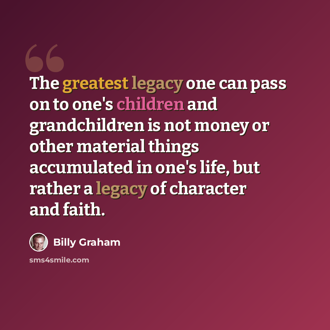 “The greatest legacy one can pass on to one's children and grandchildren is not money or other material things accumulated in one's life, but rather a legacy of character and faith.” quote by Billy Graham