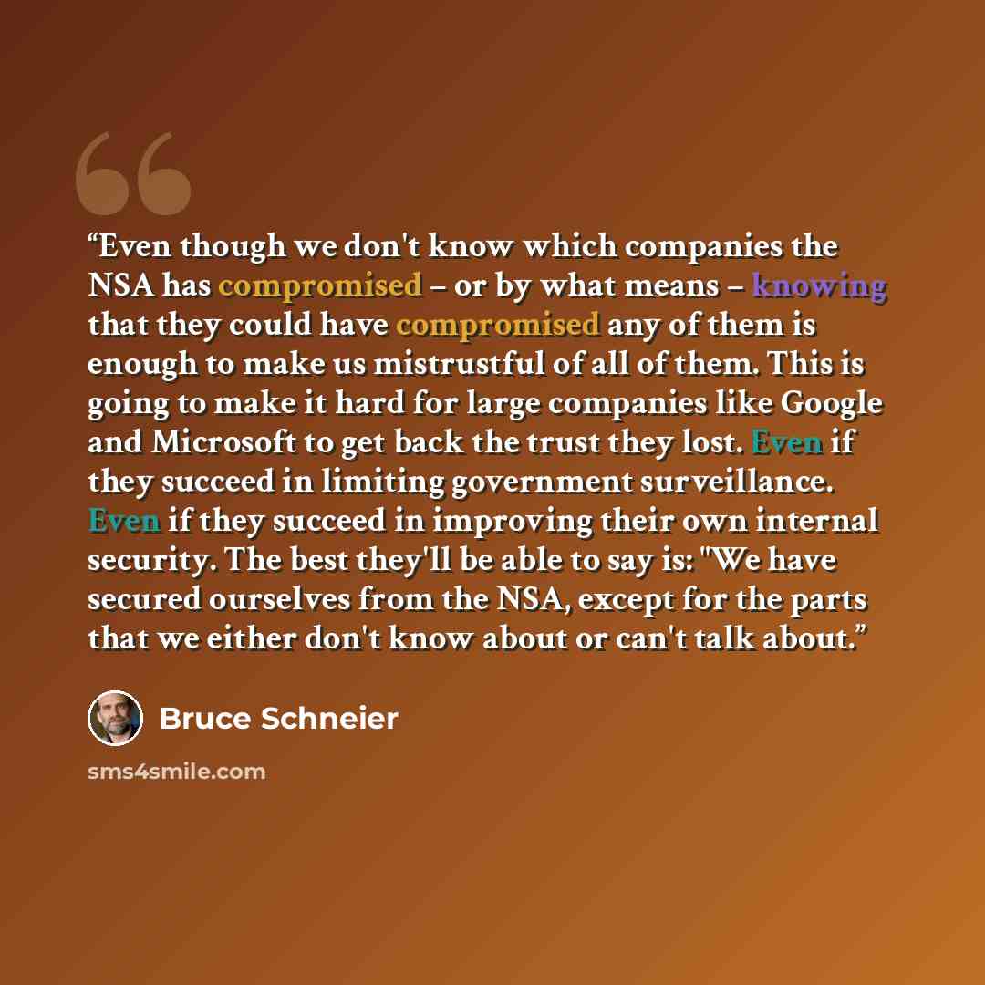 “Even though we don't know which companies the NSA has compromised – or by what means – knowing that they could have compromised any of them is enough to make us mistrustful of all of them. This is going to make it hard for large companies like Google and Microsoft to get back the trust they lost…” quote by Bruce Schneier