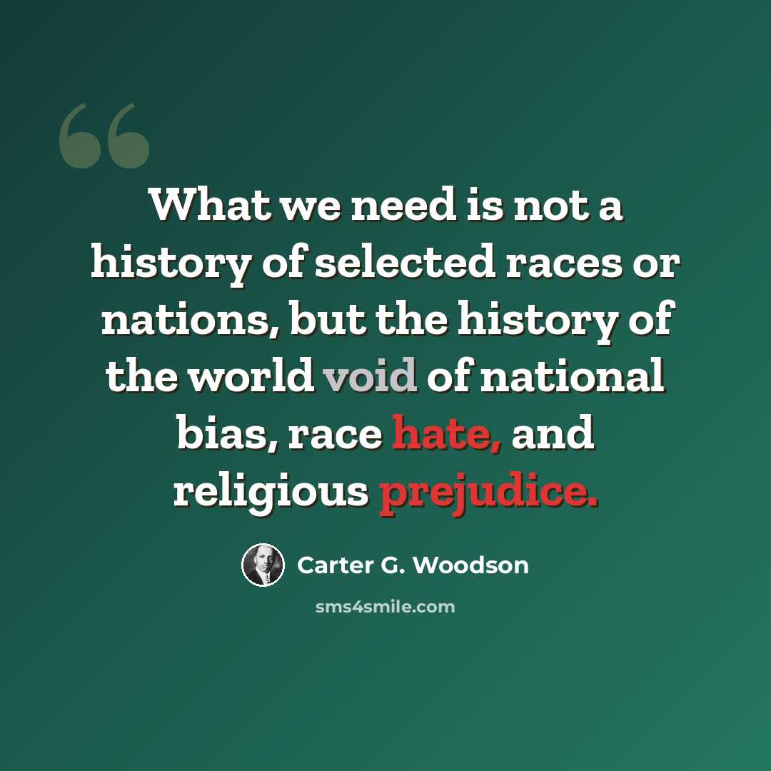 “What we need is not a history of selected races or nations, but the history of the world void of national bias, race hate, and religious prejudice.” quote by Carter G. Woodson
