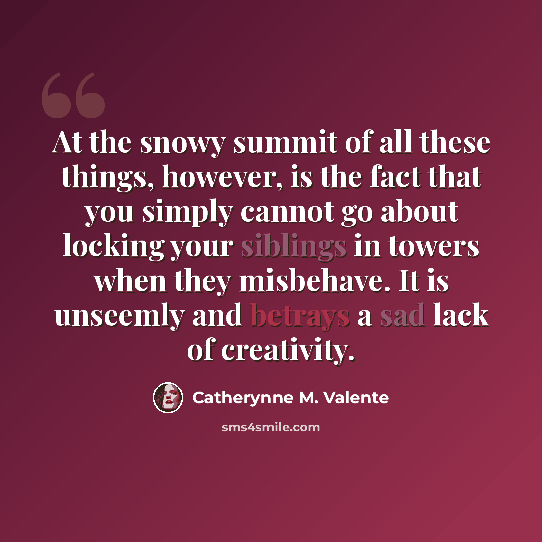 “At the snowy summit of all these things, however, is the fact that you simply cannot go about locking your siblings in towers when they misbehave. It is unseemly and betrays a sad lack of creativity.” quote by Catherynne M. Valente