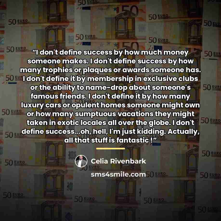 “I don't define success by how much money someone makes. I don't define success by how many trophies or plaques or awards someone has. I don't define it by membership in exclusive clubs or the ability to name-drop about someone's famous friends. I don't define it by how many luxury cars or opulent…” quote by Celia Rivenbark