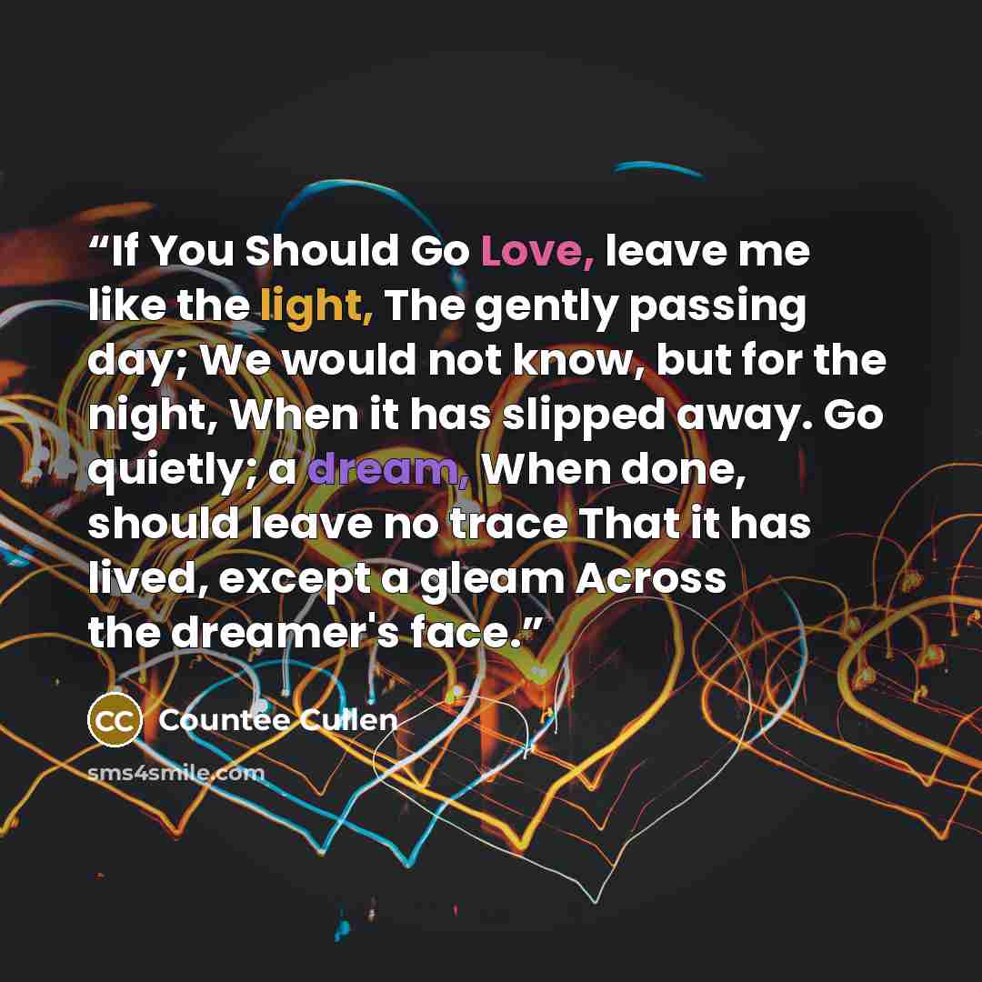 “If You Should Go Love, leave me like the light, The gently passing day; We would not know, but for the night, When it has slipped away. Go quietly; a dream, When done, should leave no trace That it has lived, except a gleam Across the dreamer's face.” quote by Countee Cullen