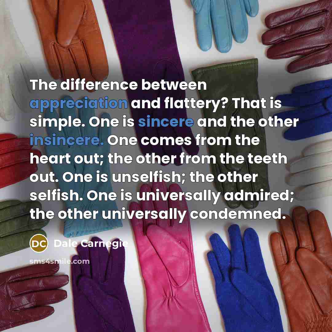 “The difference between appreciation and flattery? That is simple. One is sincere and the other insincere. One comes from the heart out; the other from the teeth out. One is unselfish; the other selfish. One is universally admired; the other universally condemned.” quote by Dale Carnegie