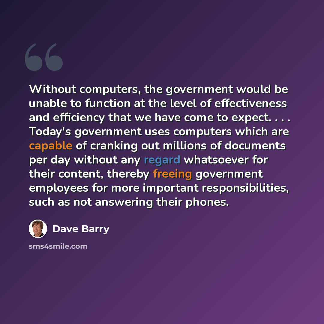 “Without computers, the government would be unable to function at the level of effectiveness and efficiency that we have come to expect. . . . Today's government uses computers which are capable of cranking out millions of documents per day without any regard whatsoever for their content, thereby…” quote by Dave Barry