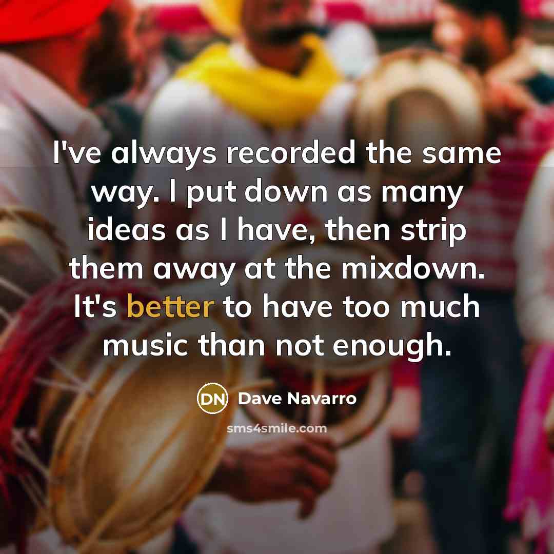 “I've always recorded the same way. I put down as many ideas as I have, then strip them away at the mixdown. It's better to have too much music than not enough.” quote by Dave Navarro