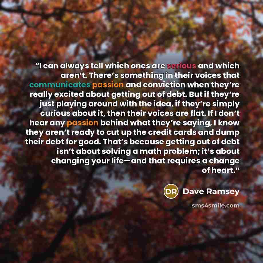 “I can always tell which ones are serious and which aren’t. There’s something in their voices that communicates passion and conviction when they’re really excited about getting out of debt. But if they’re just playing around with the idea, if they’re simply curious about it, then their voices are…” quote by Dave Ramsey