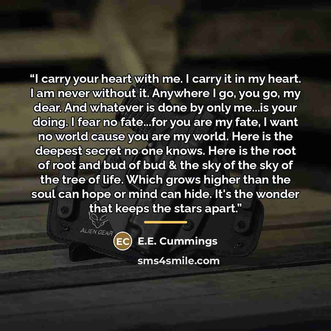 “I carry your heart with me. I carry it in my heart. I am never without it. Anywhere I go, you go, my dear. And whatever is done by only me...is your doing. I fear no fate...for you are my fate, I want no world cause you are my world. Here is the deepest secret no one knows. Here is the root of…” quote by E.E. Cummings