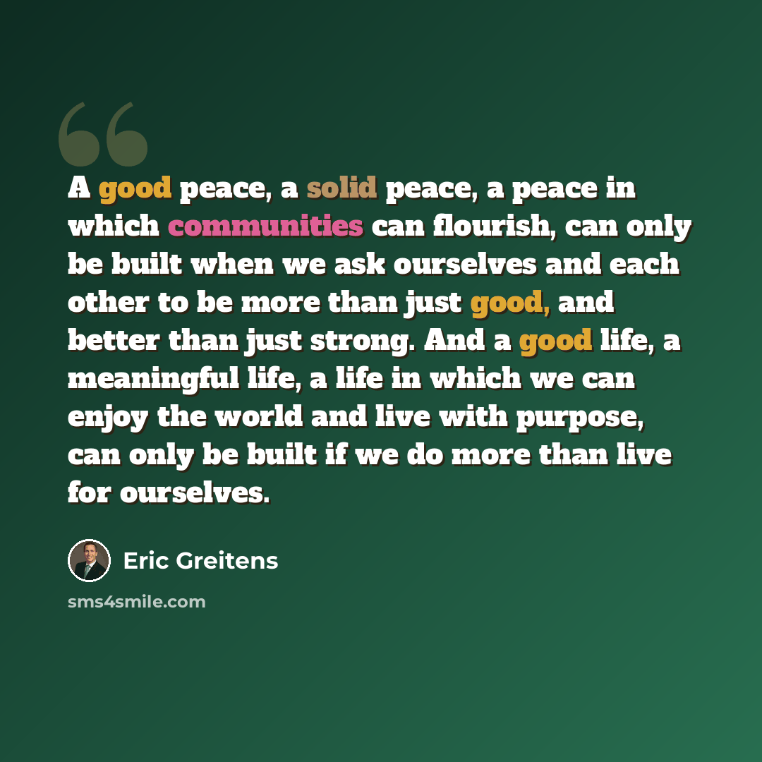 “A good peace, a solid peace, a peace in which communities can flourish, can only be built when we ask ourselves and each other to be more than just good, and better than just strong. And a good life, a meaningful life, a life in which we can enjoy the world and live with purpose, can only be built…” quote by Eric Greitens