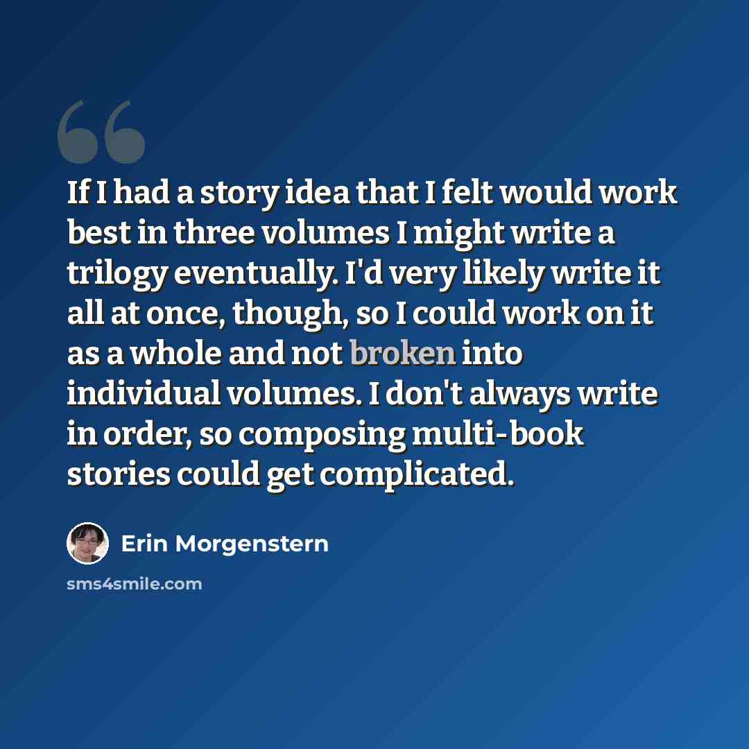 “If I had a story idea that I felt would work best in three volumes I might write a trilogy eventually. I'd very likely write it all at once, though, so I could work on it as a whole and not broken into individual volumes. I don't always write in order, so composing multi-book stories could get…” quote by Erin Morgenstern