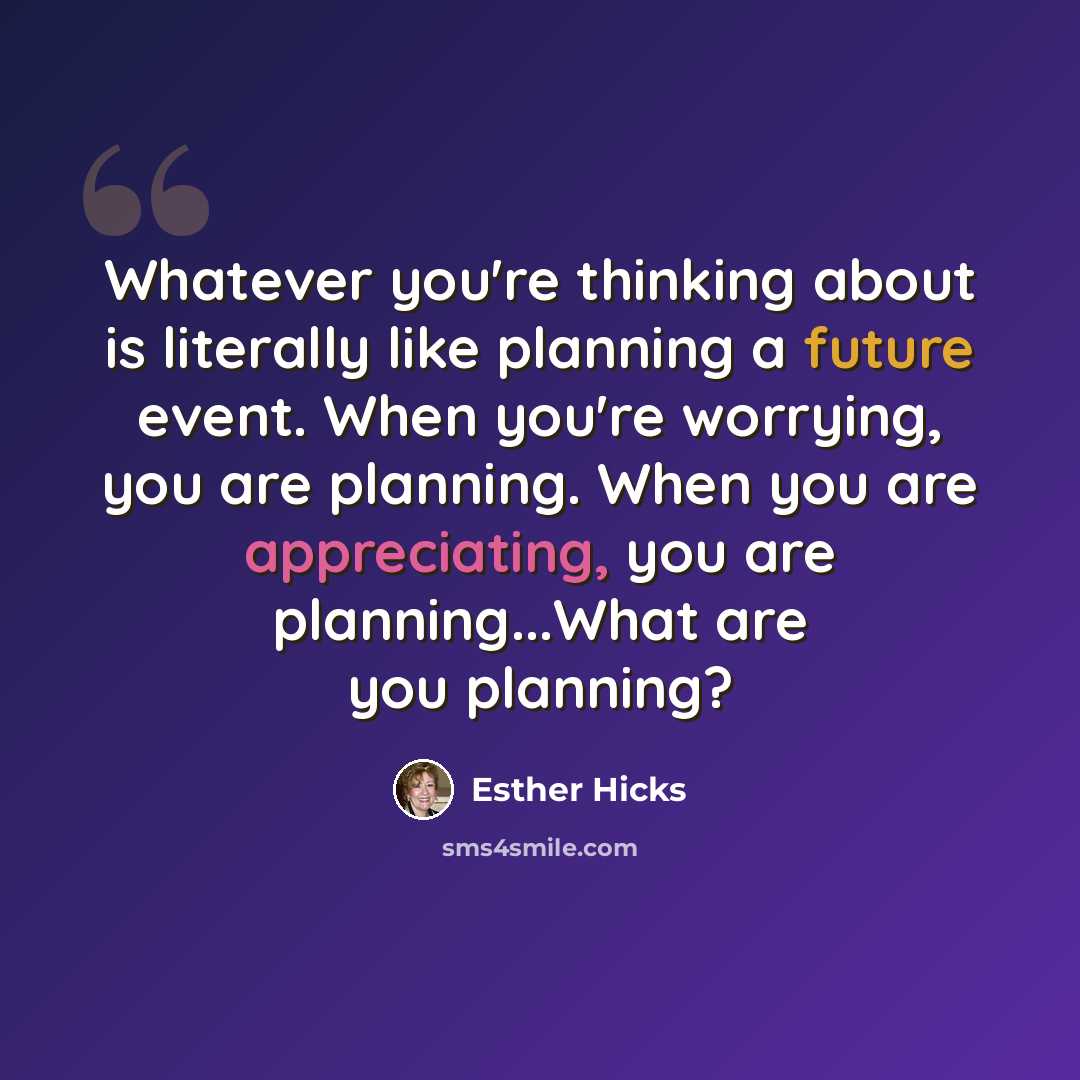 “Whatever you're thinking about is literally like planning a future event. When you're worrying, you are planning. When you are appreciating, you are planning...What are you planning?” quote by Esther Hicks