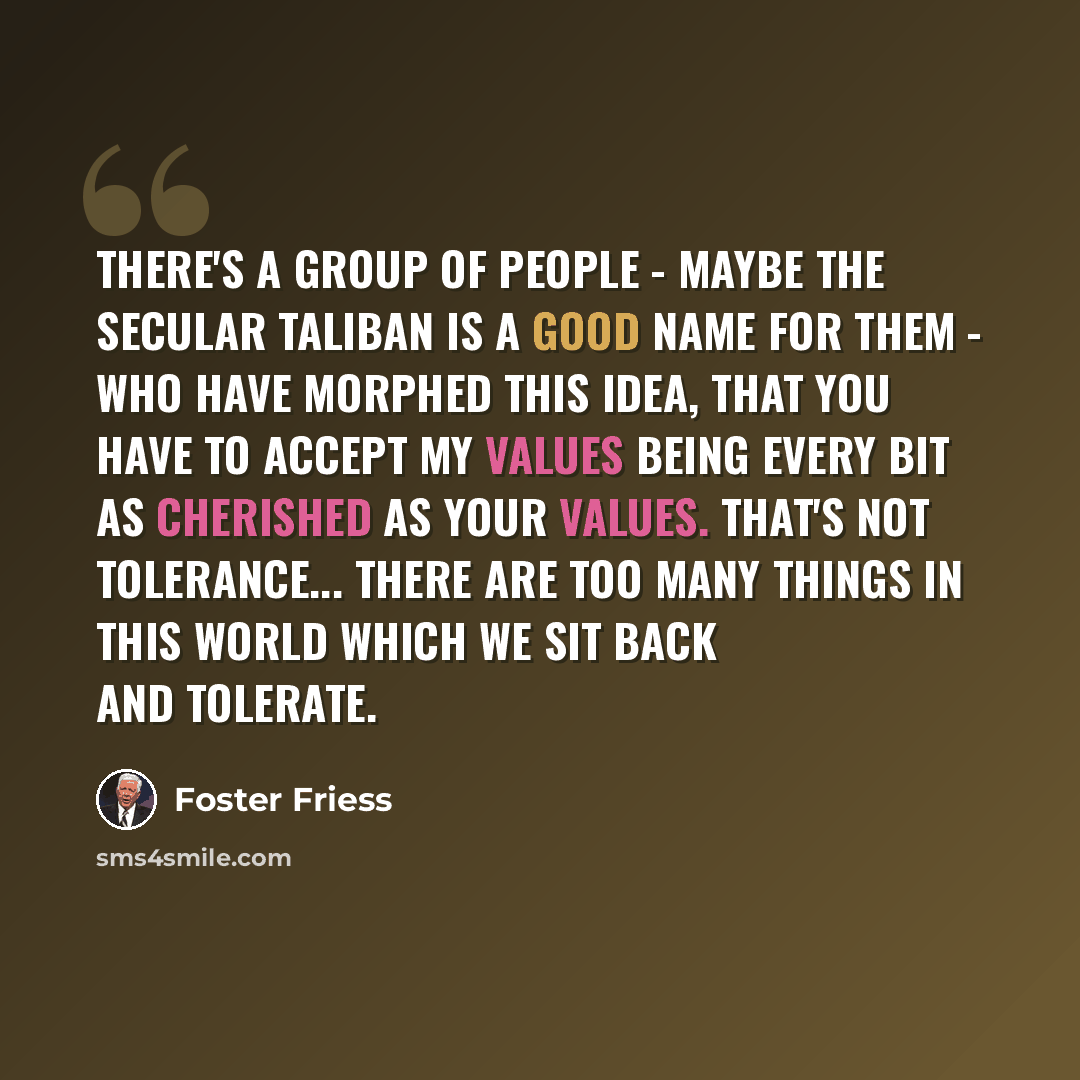 “There's a group of people - maybe the secular Taliban is a good name for them - who have morphed this idea, that you have to accept my values being every bit as cherished as your values. That's not tolerance... There are too many things in this world which we sit back and tolerate.” quote by Foster Friess