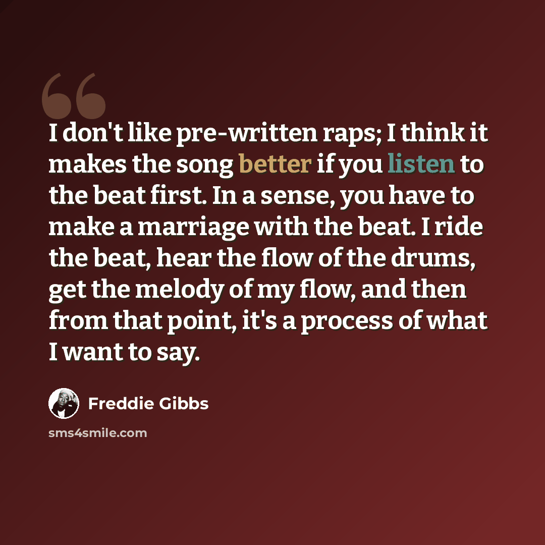 “I don't like pre-written raps; I think it makes the song better if you listen to the beat first. In a sense, you have to make a marriage with the beat. I ride the beat, hear the flow of the drums, get the melody of my flow, and then from that point, it's a process of what I want to say.” quote by Freddie Gibbs
