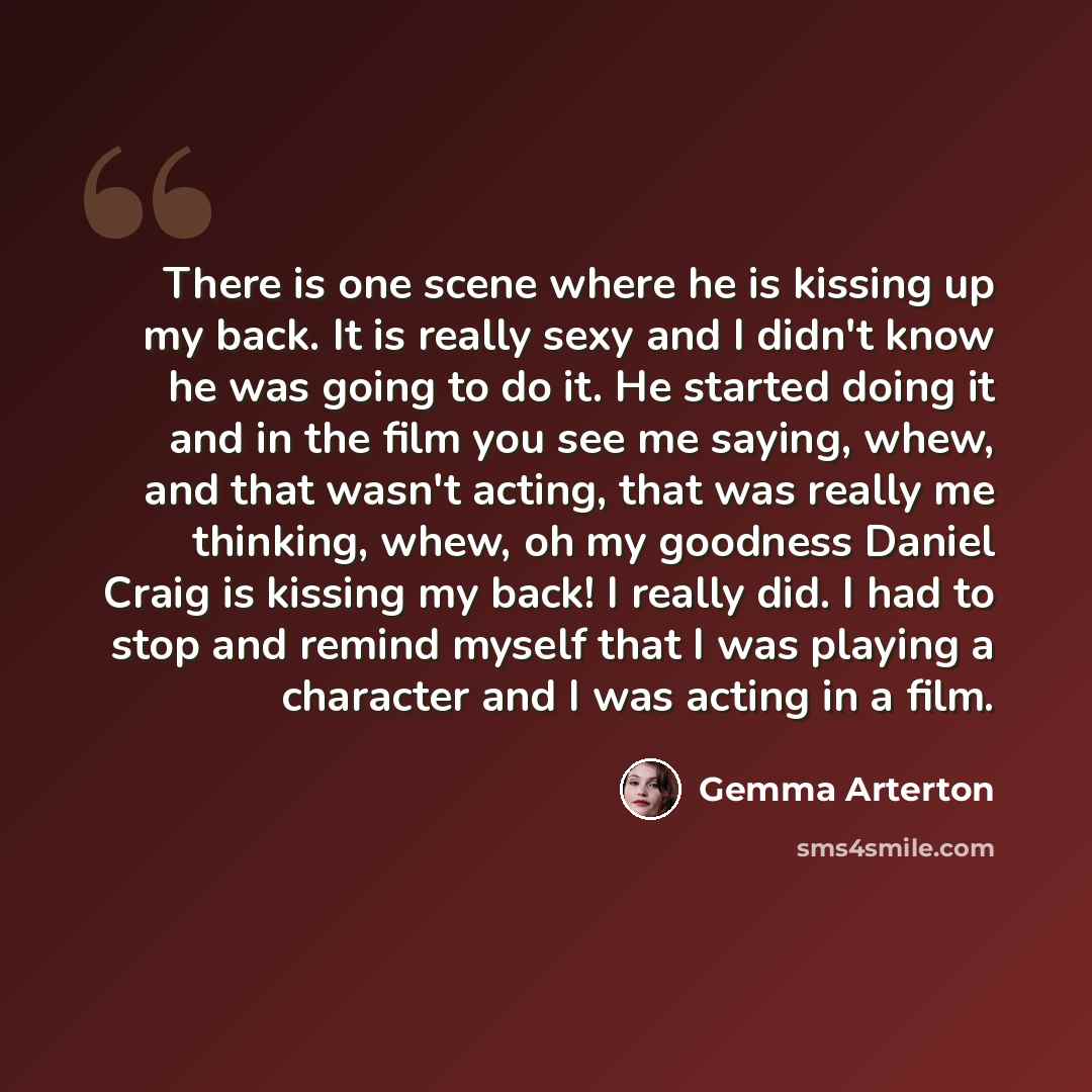 “There is one scene where he is kissing up my back. It is really sexy and I didn't know he was going to do it. He started doing it and in the film you see me saying, whew, and that wasn't acting, that was really me thinking, whew, oh my goodness Daniel Craig is kissing my back! I really did. I had…” quote by Gemma Arterton