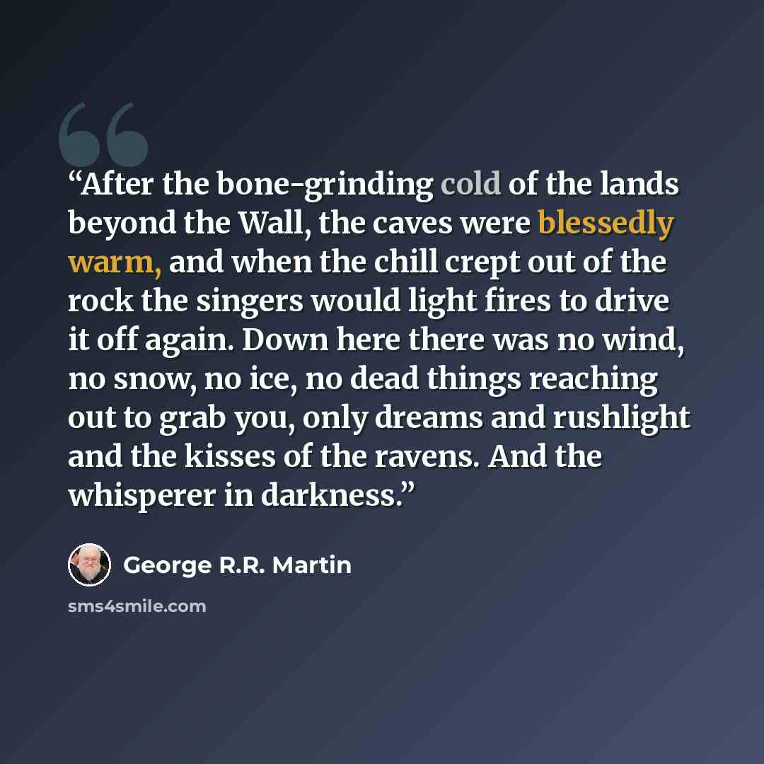 “After the bone-grinding cold of the lands beyond the Wall, the caves were blessedly warm, and when the chill crept out of the rock the singers would light fires to drive it off again. Down here there was no wind, no snow, no ice, no dead things reaching out to grab you, only dreams and rushlight…” quote by George R.R. Martin