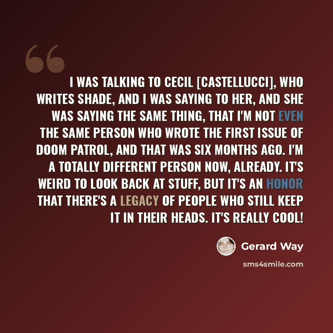 “I was talking to Cecil [Castellucci], who writes Shade, and I was saying to her, and she was saying the same thing, that I'm not even the same person who wrote the first issue of Doom Patrol, and that was six months ago. I'm a totally different person now, already. It's weird to look back at…” quote by Gerard Way