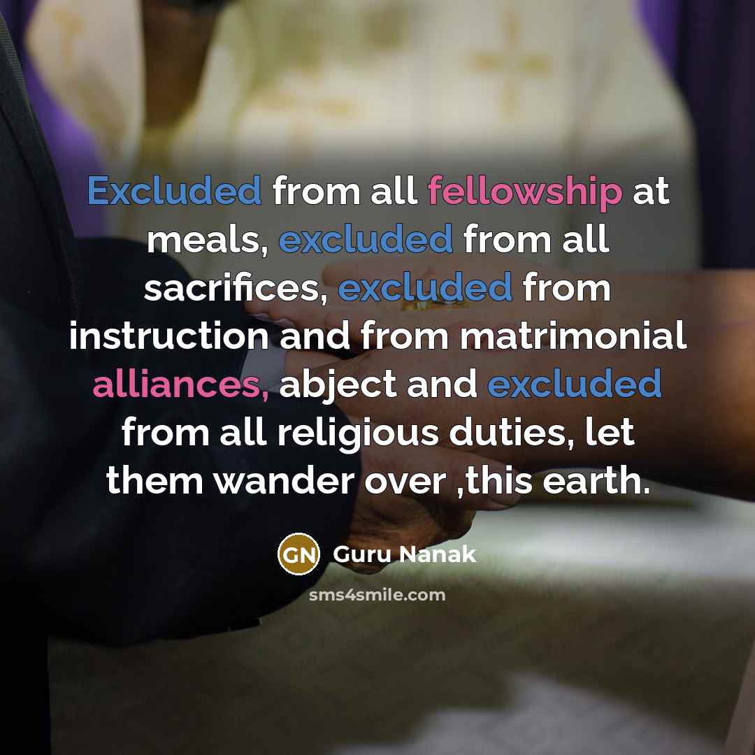“Excluded from all fellowship at meals, excluded from all sacrifices, excluded from instruction and from matrimonial alliances, abject and excluded from all religious duties, let them wander over ,this earth.” quote by Guru Nanak