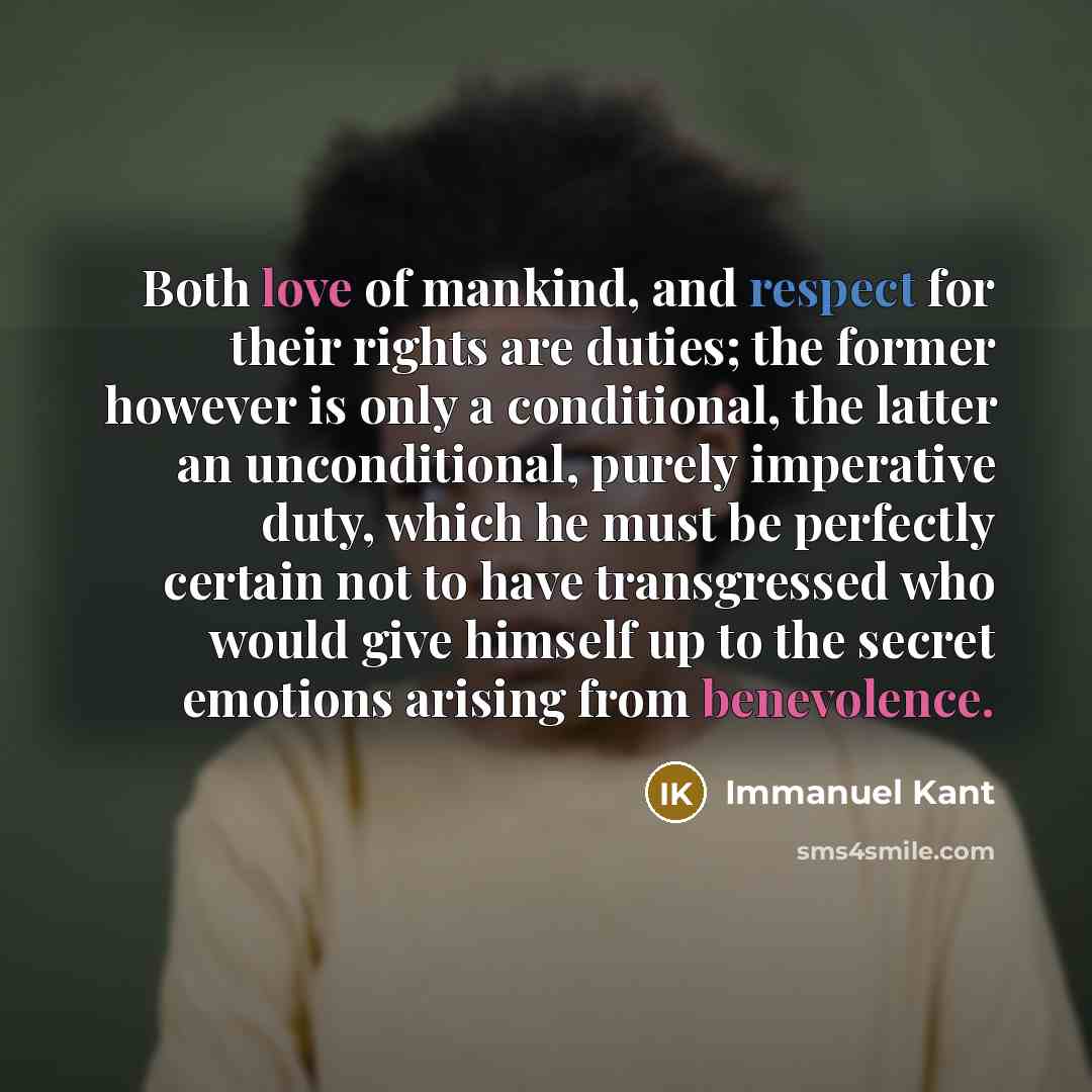 “Both love of mankind, and respect for their rights are duties; the former however is only a conditional, the latter an unconditional, purely imperative duty, which he must be perfectly certain not to have transgressed who would give himself up to the secret emotions arising from benevolence.” quote by Immanuel Kant