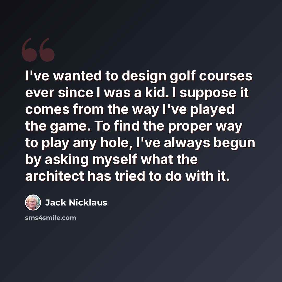 “I've wanted to design golf courses ever since I was a kid. I suppose it comes from the way I've played the game. To find the proper way to play any hole, I've always begun by asking myself what the architect has tried to do with it.” quote by Jack Nicklaus