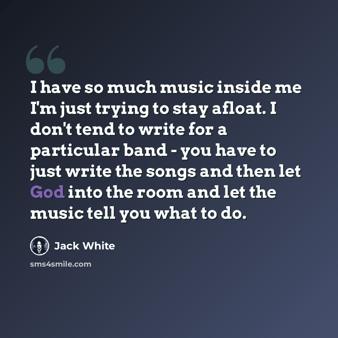 “I have so much music inside me I'm just trying to stay afloat. I don't tend to write for a particular band - you have to just write the songs and then let God into the room and let the music tell you what to do.” quote by Jack White