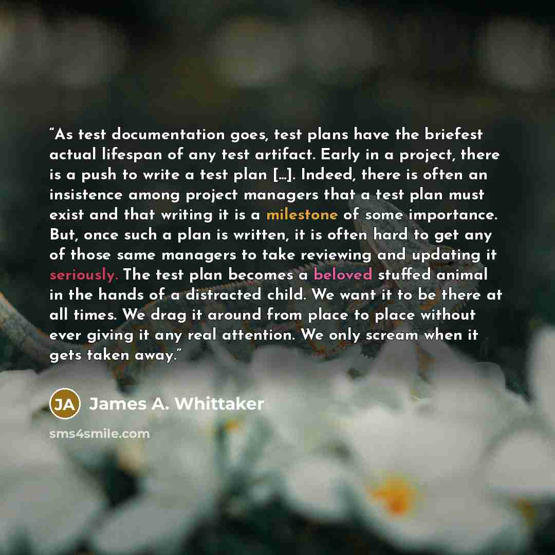 “As test documentation goes, test plans have the briefest actual lifespan of any test artifact. Early in a project, there is a push to write a test plan [...]. Indeed, there is often an insistence among project managers that a test plan must exist and that writing it is a milestone of some…” quote by James A. Whittaker