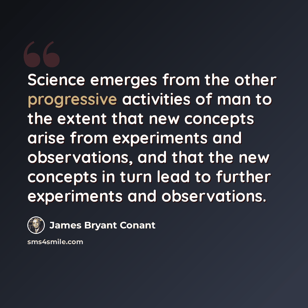 “Science emerges from the other progressive activities of man to the extent that new concepts arise from experiments and observations, and that the new concepts in turn lead to further experiments and observations.” quote by James Bryant Conant