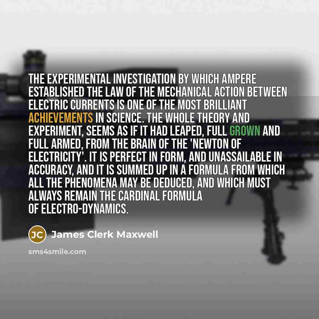 “The experimental investigation by which Ampere established the law of the mechanical action between electric currents is one of the most brilliant achievements in science. The whole theory and experiment, seems as if it had leaped, full grown and full armed, from the brain of the 'Newton of…” quote by James Clerk Maxwell