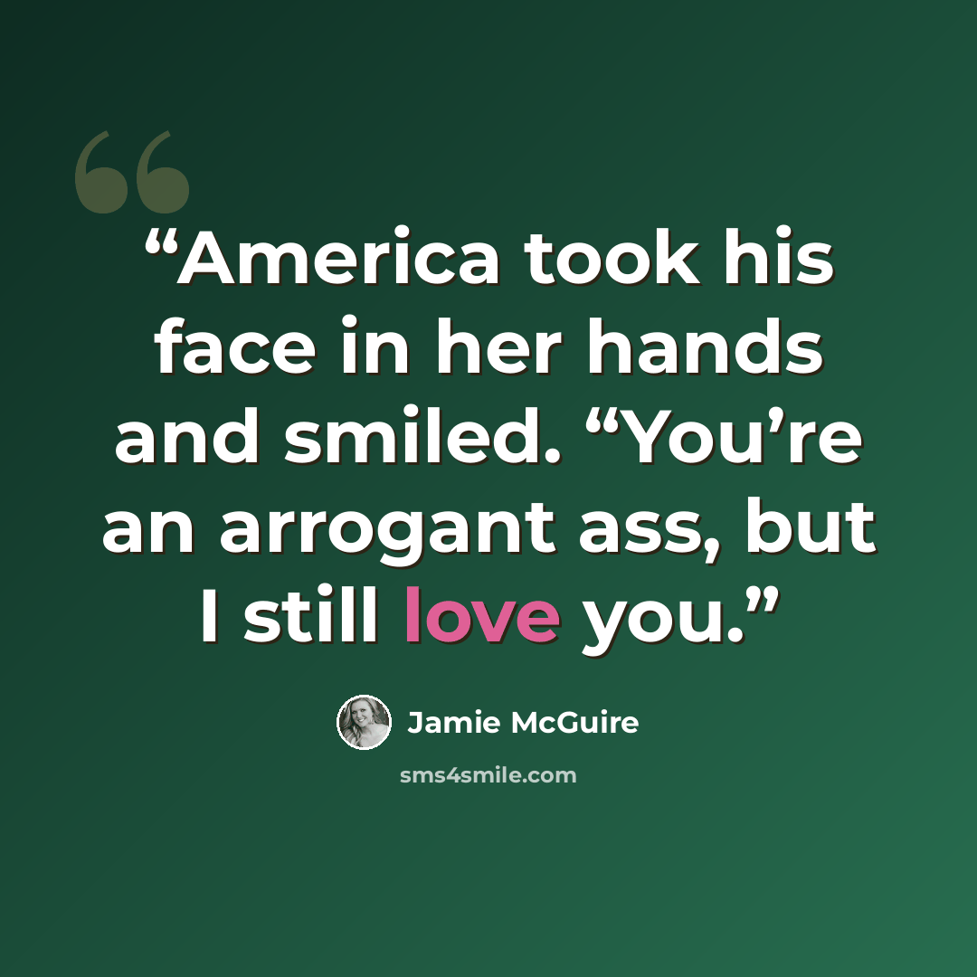 “America took his face in her hands and smiled. “You’re an arrogant ass, but I still love you.” quote by Jamie McGuire