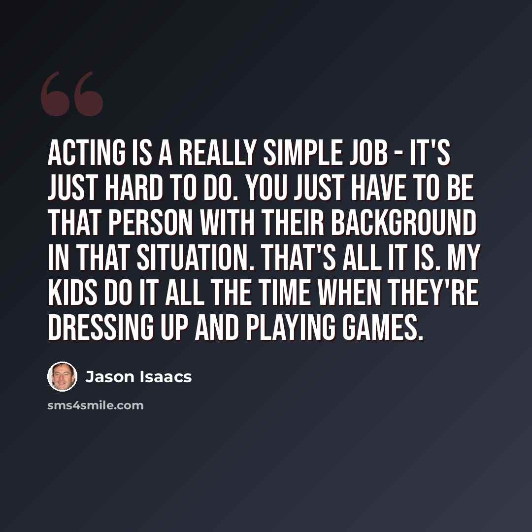 “Acting is a really simple job - it's just hard to do. You just have to be that person with their background in that situation. That's all it is. My kids do it all the time when they're dressing up and playing games.” quote by Jason Isaacs