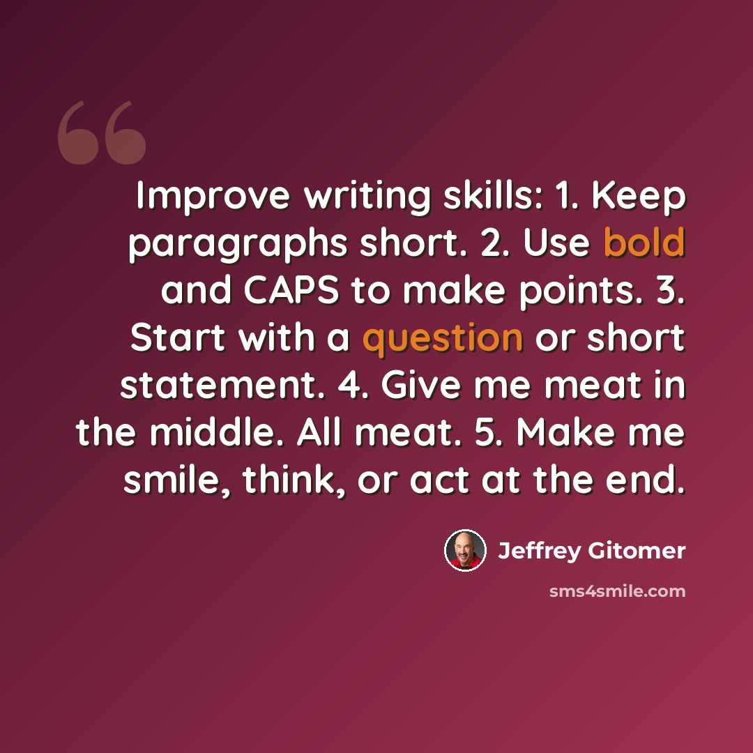 “Improve writing skills: 1. Keep paragraphs short. 2. Use bold and CAPS to make points. 3. Start with a question or short statement. 4. Give me meat in the middle. All meat. 5. Make me smile, think, or act at the end.” quote by Jeffrey Gitomer