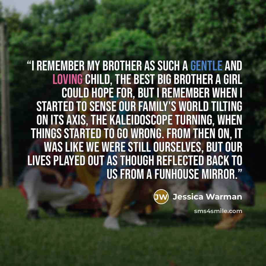 “I remember my brother as such a gentle and loving child, the best big brother a girl could hope for, but I remember when I started to sense our family's world tilting on its axis, the kaleidoscope turning, when things started to go wrong. From then on, it was like we were still ourselves, but our…” quote by Jessica Warman