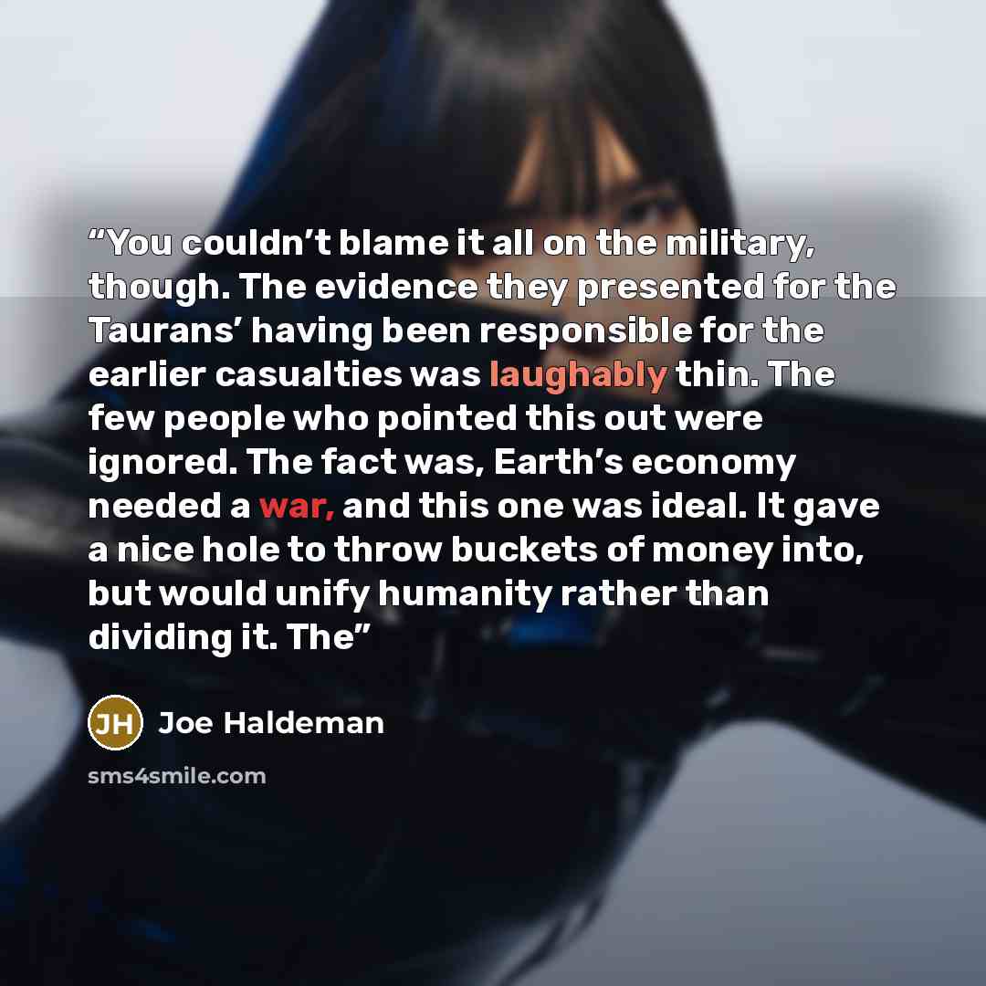 “You couldn’t blame it all on the military, though. The evidence they presented for the Taurans’ having been responsible for the earlier casualties was laughably thin. The few people who pointed this out were ignored. The fact was, Earth’s economy needed a war, and this one was ideal. It gave a…” quote by Joe Haldeman