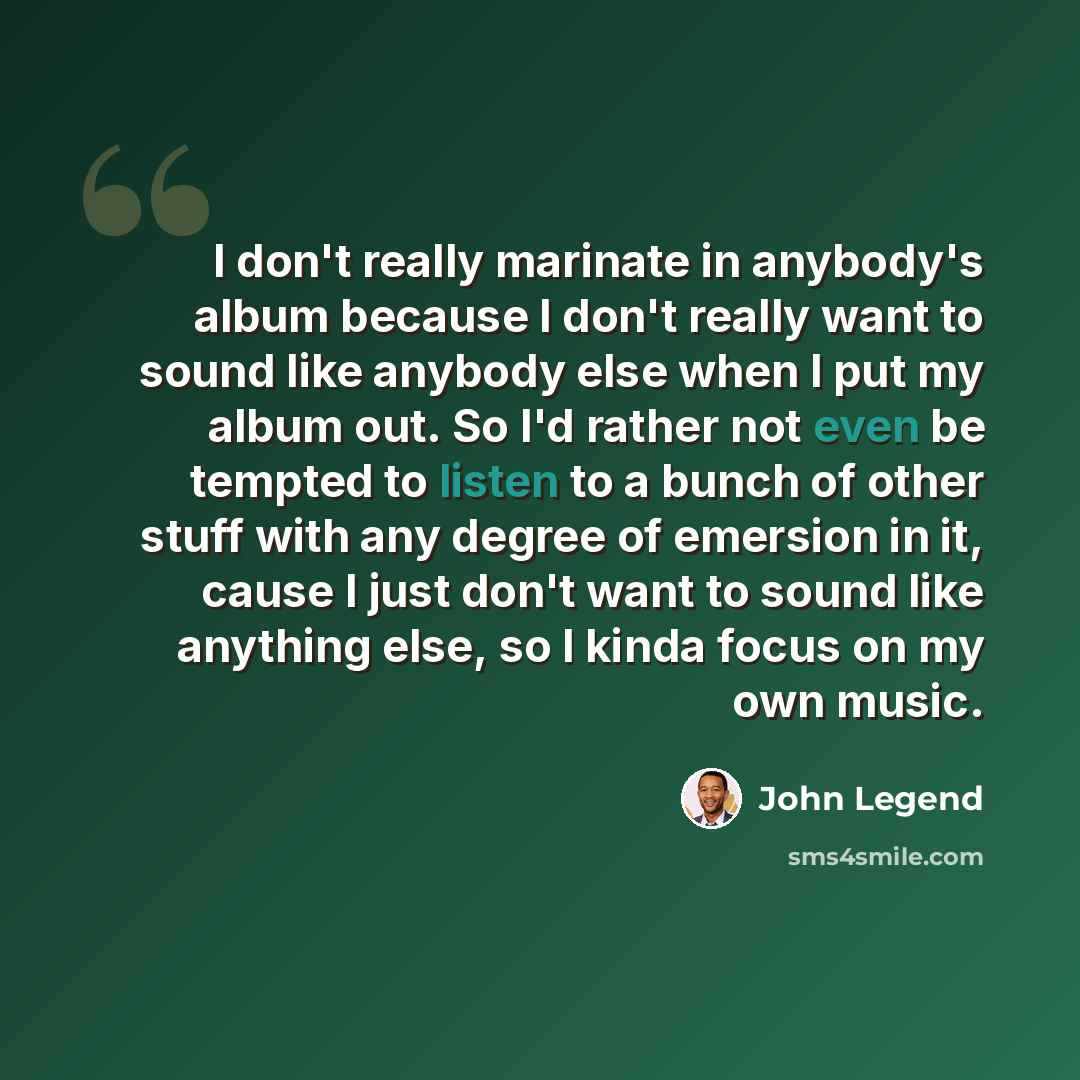 “I don't really marinate in anybody's album because I don't really want to sound like anybody else when I put my album out. So I'd rather not even be tempted to listen to a bunch of other stuff with any degree of emersion in it, cause I just don't want to sound like anything else, so I kinda focus…” quote by John Legend